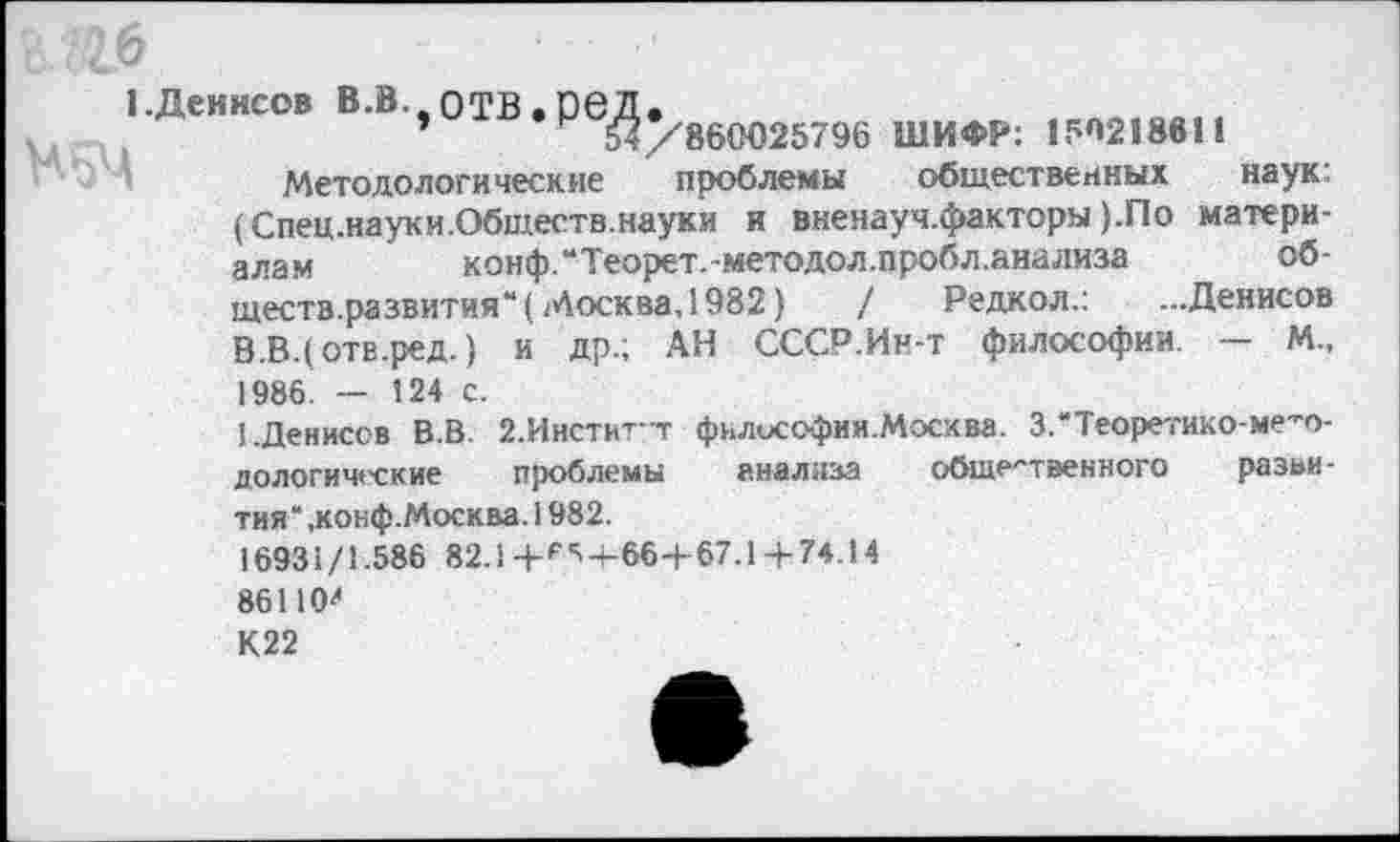 ﻿1-Деиисов В.В. отВ.реД.
54/860025796 ШИФР: 150218611
Методологические проблемы общественных наук: (Спец.науки.Обществ.науки и вненауч.факторы ).По материалам	коиф.“Теорет.-методол.пробл.анализа	об-
ществ.развития“! Москва, 1982) / Редкол.: ...Денисов В .В. (отв.ред.) и др.; АН СССР.Ин-т философии. — М., 1986. — 124 с.
I.Денисов В.В. 2.Инститт философии.Москва. З.'Теоретико-ме-о-дологические проблемы анализа общественного развития" .конф.Москва. 1982.
16931/1.586 82.1 +*^+66+67.1+ 74.14 86110' К22